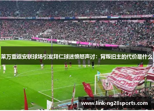 莱万重返安联球场引发拜仁球迷愤怒声讨：背叛旧主的代价是什么